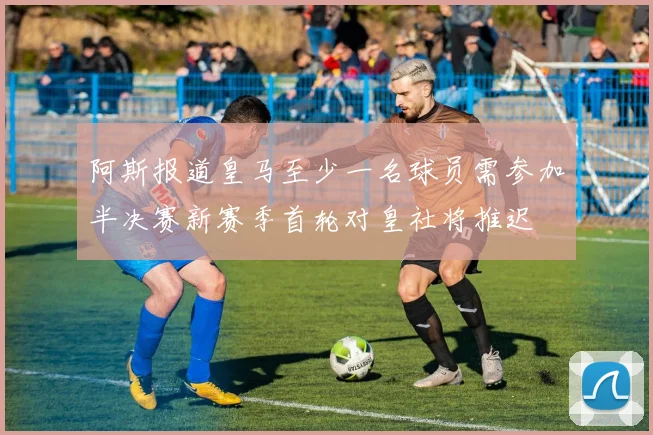 阿斯报道皇马至少一名球员需参加半决赛新赛季首轮对皇社将推迟