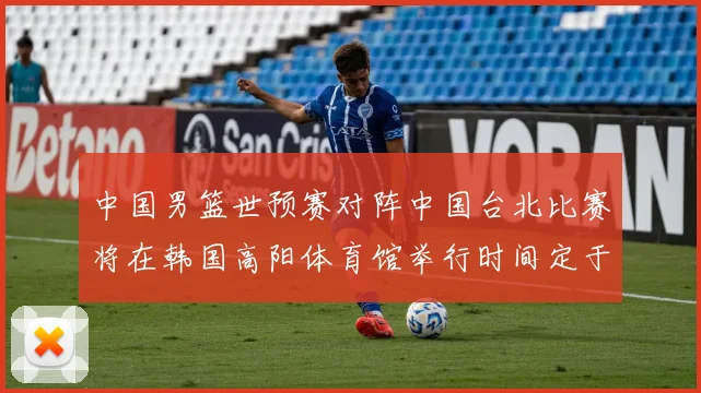 中国男篮世预赛对阵中国台北比赛将在韩国高阳体育馆举行时间定于7月6日