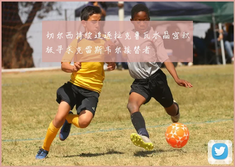 切尔西持续追逐拉克鲁瓦水晶宫积极寻求克雷斯韦尔接替者