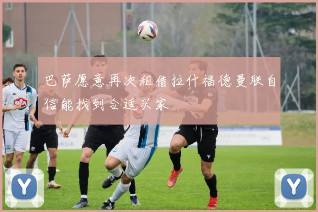 巴萨愿意再次租借拉什福德曼联自信能找到合适买家