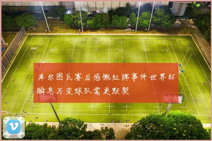 库尔图瓦赛后感慨红牌事件世界杯瞬息万变球队需更默契