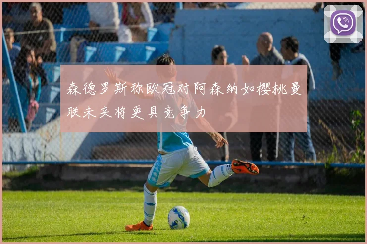 森德罗斯称欧冠对阿森纳如樱桃曼联未来将更具竞争力