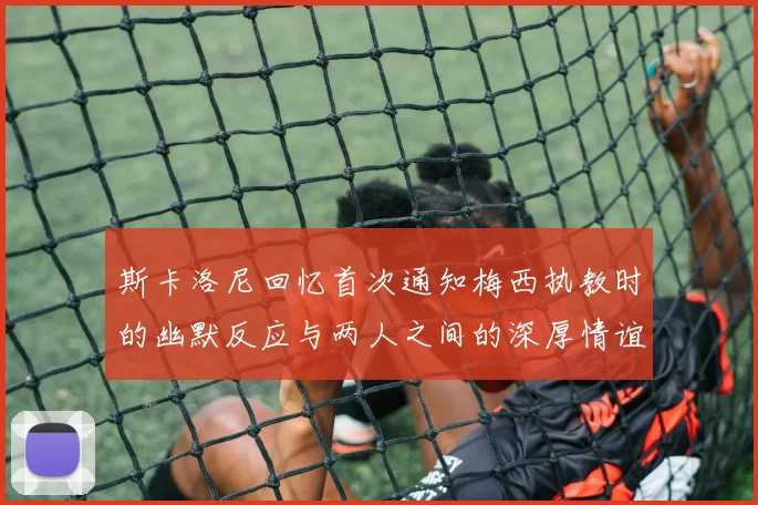 斯卡洛尼回忆首次通知梅西执教时的幽默反应与两人之间的深厚情谊