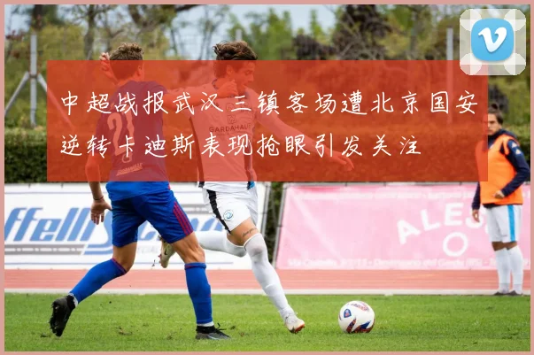 中超战报武汉三镇客场遭北京国安逆转卡迪斯表现抢眼引发关注