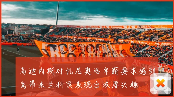 乌迪内斯对扎尼奥洛年薪要求感到高昂米兰科莫表现出浓厚兴趣