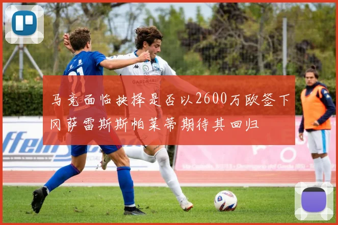 马竞面临抉择是否以2600万欧签下冈萨雷斯斯帕莱蒂期待其回归