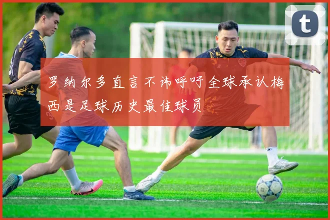 罗纳尔多直言不讳呼吁全球承认梅西是足球历史最佳球员