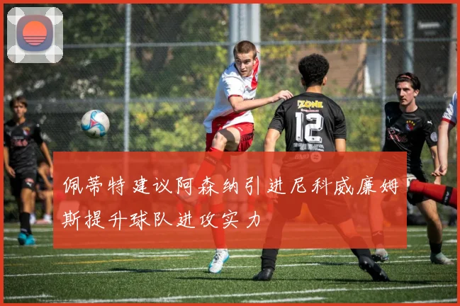 佩蒂特建议阿森纳引进尼科威廉姆斯提升球队进攻实力