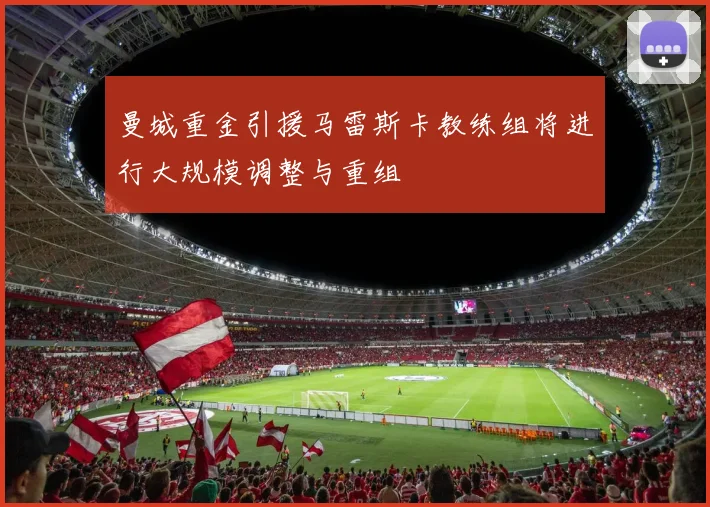 曼城重金引援马雷斯卡教练组将进行大规模调整与重组