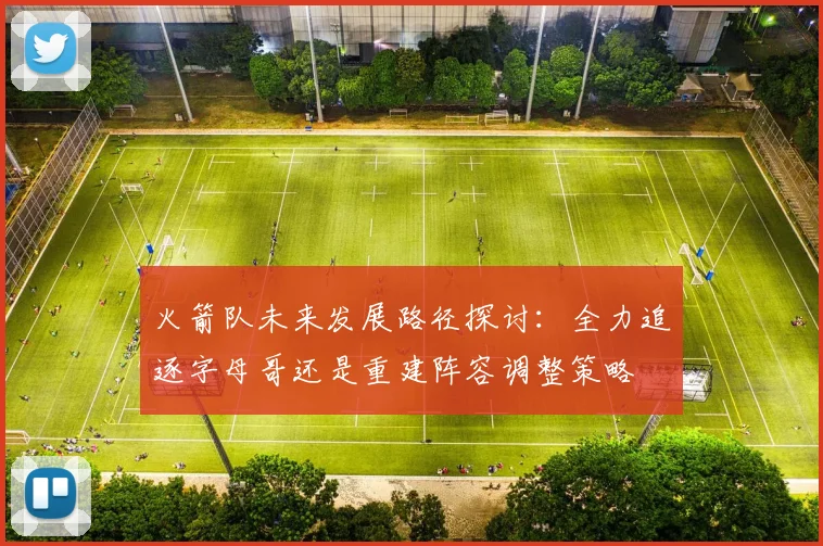 火箭队未来发展路径探讨：全力追逐字母哥还是重建阵容调整策略