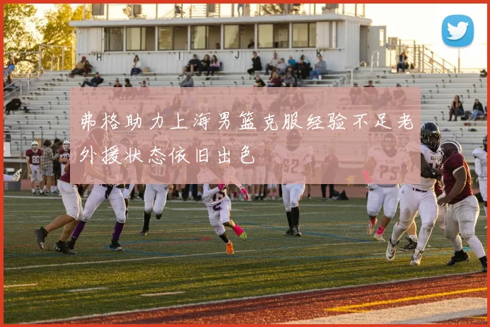 弗格助力上海男篮克服经验不足老外援状态依旧出色
